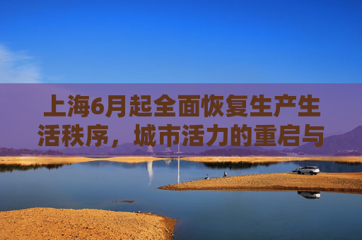 上海6月起全面恢复生产生活秩序，城市活力的重启与挑战,上海6月起全面恢复正常生产生活秩序