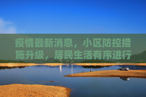 疫情最新消息，小区防控措施升级，居民生活有序进行,疫情最新消息小区