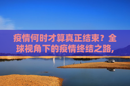 疫情何时才算真正结束？全球视角下的疫情终结之路,疫情何时才算真正结束？