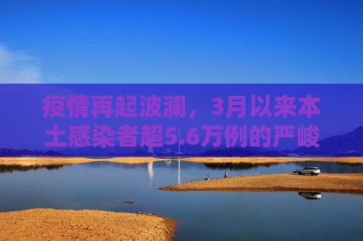 疫情再起波澜，3月以来本土感染者超5.6万例的严峻挑战,3月以来本土感染者超5.6万例