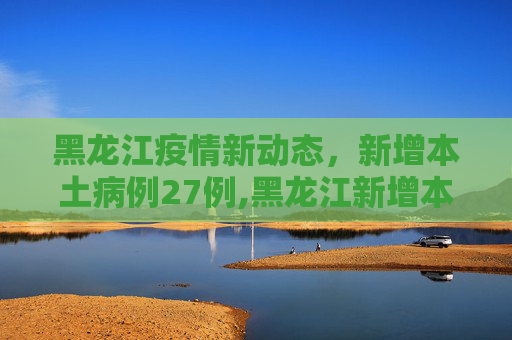 黑龙江疫情新动态，新增本土病例27例,黑龙江新增本土27例