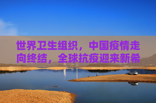 世界卫生组织，中国疫情走向终结，全球抗疫迎来新希望,世卫:中国疫情正在结束