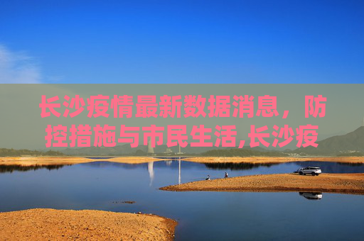 长沙疫情最新数据消息，防控措施与市民生活,长沙疫情最新数据消息