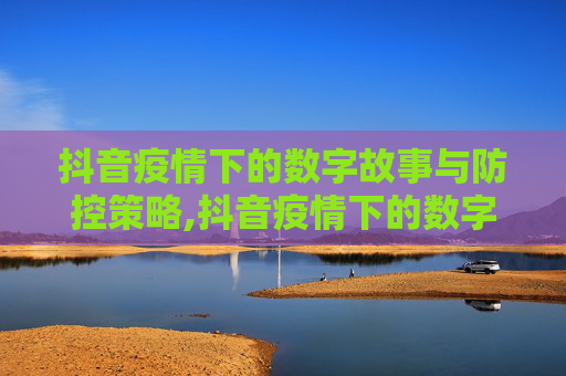 抖音疫情下的数字故事与防控策略,抖音疫情下的数字故事与防控策略