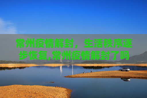 常州疫情解封，生活秩序逐步恢复,常州疫情解封了吗