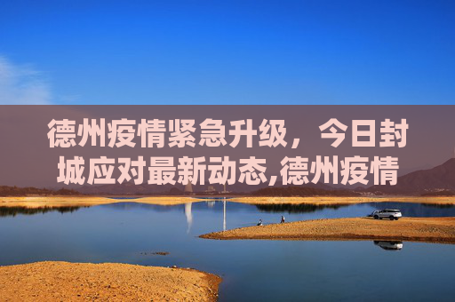 德州疫情紧急升级，今日封城应对最新动态,德州疫情最新消息今天封城了