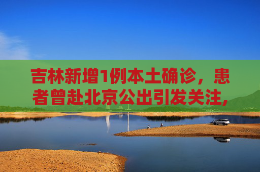 吉林新增1例本土确诊，患者曾赴北京公出引发关注,吉林新增1例本土确诊曾赴北京公出