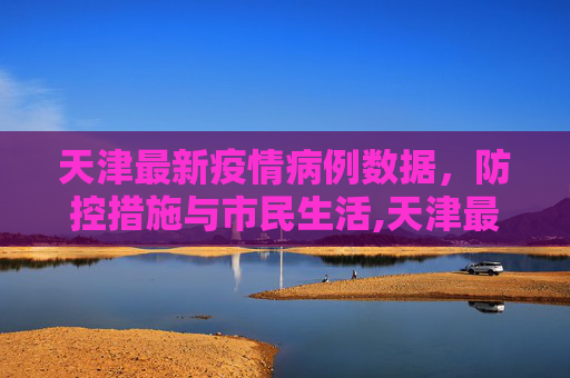 天津最新疫情病例数据，防控措施与市民生活,天津最新疫情病例数据