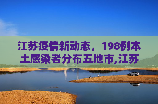 江苏疫情新动态，198例本土感染者分布五地市,江苏已有198例本土感染者分布5地市