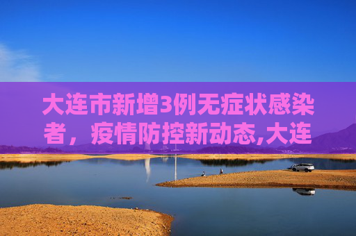 大连市新增3例无症状感染者，疫情防控新动态,大连市新增3例无症状感染者
