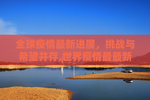 全球疫情最新进展，挑战与希望并存,世界疫情最最新进展