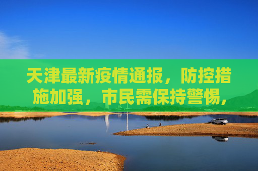 天津最新疫情通报，防控措施加强，市民需保持警惕,天津最新疫情通报