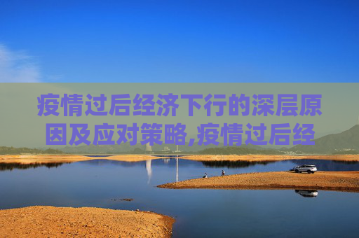 疫情过后经济下行的深层原因及应对策略,疫情过后经济下行的深层原因及应对策略