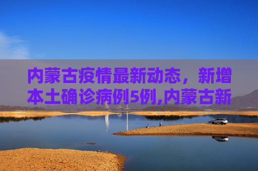 内蒙古疫情最新动态，新增本土确诊病例5例,内蒙古新增本土确诊病例5例
