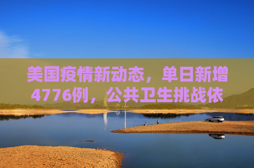 美国疫情新动态，单日新增4776例，公共卫生挑战依旧严峻,美国新增4776例