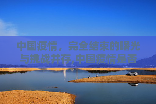 中国疫情，完全结束的曙光与挑战并存,中国疫情是否完全结束？