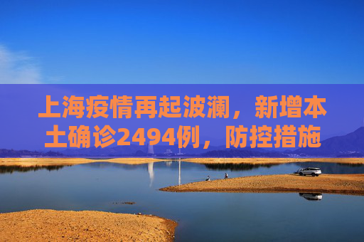 上海疫情再起波澜，新增本土确诊2494例，防控措施升级,上海新增本土确诊2494