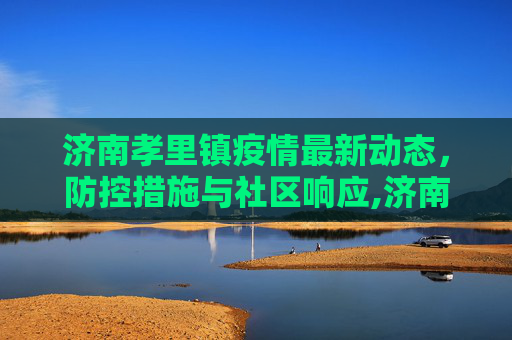 济南孝里镇疫情最新动态，防控措施与社区响应,济南孝里镇最新疫情