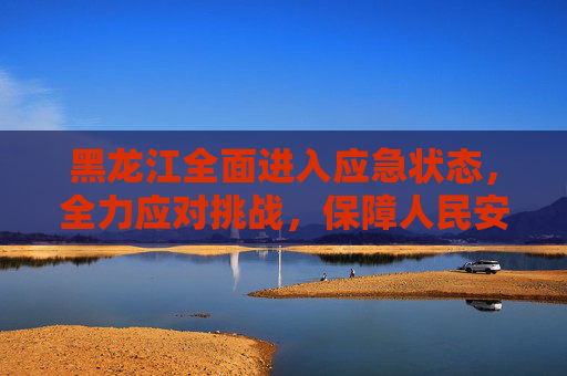 黑龙江全面进入应急状态，全力应对挑战，保障人民安全,黑龙江进入应急状态