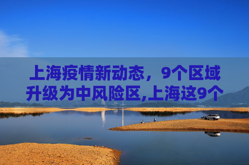 上海疫情新动态，9个区域升级为中风险区,上海这9个区域划为疫情中风险区