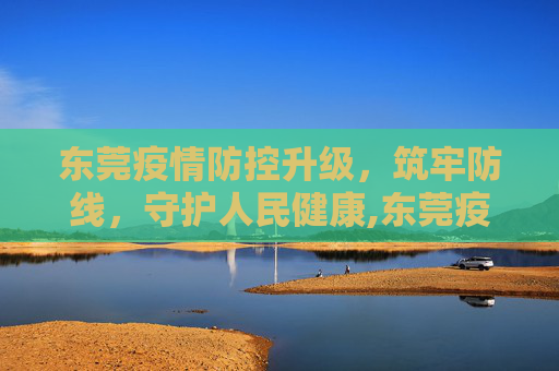 东莞疫情防控升级，筑牢防线，守护人民健康,东莞疫情防控升级