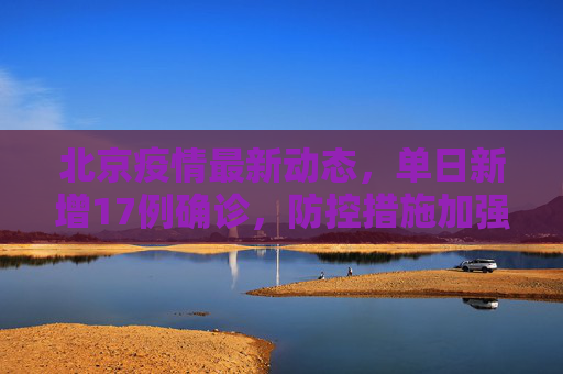 北京疫情最新动态，单日新增17例确诊，防控措施加强,北京新增17例确诊