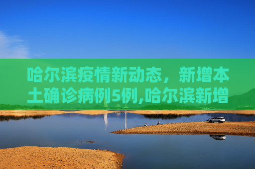 哈尔滨疫情新动态，新增本土确诊病例5例,哈尔滨新增本土确诊病例5例