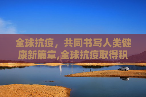 全球抗疫，共同书写人类健康新篇章,全球抗疫取得积极进展