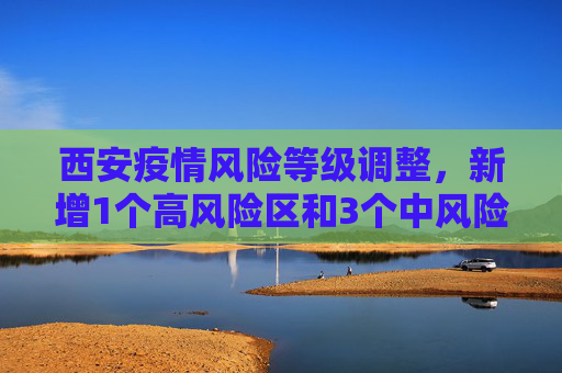 西安疫情风险等级调整，新增1个高风险区和3个中风险区,西安新增1个高风险区和3个中风险区