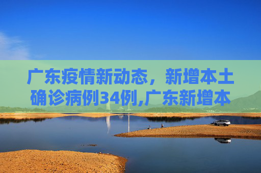 广东疫情新动态，新增本土确诊病例34例,广东新增本土确诊病例34例