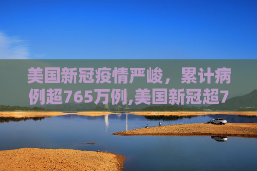 美国新冠疫情严峻，累计病例超765万例,美国新冠超765万例