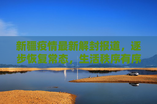 新疆疫情最新解封报道，逐步恢复常态，生活秩序有序回归,新疆疫情最新解封报道