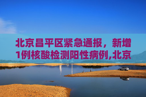 北京昌平区紧急通报，新增1例核酸检测阳性病例,北京昌平区新增1例核酸阳性