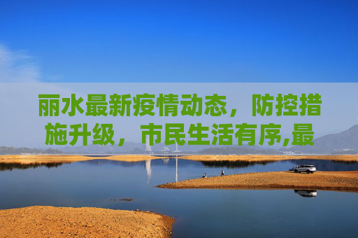 丽水最新疫情动态，防控措施升级，市民生活有序,最新丽水新闻疫情