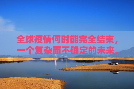 全球疫情何时能完全结束，一个复杂而不确定的未来,全球疫情何时能完全结束？
