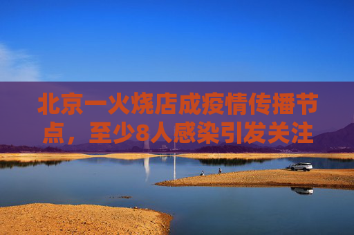 北京一火烧店成疫情传播节点，至少8人感染引发关注,北京一火烧店至少关联8人感染