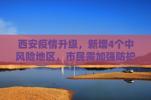 西安疫情升级，新增4个中风险地区，市民需加强防护,西安新增4个中风险地区