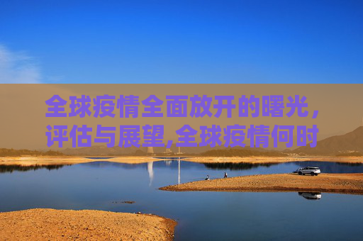 全球疫情全面放开的曙光，评估与展望,全球疫情何时全面放开