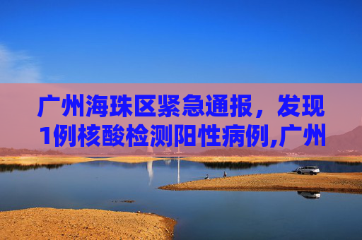 广州海珠区紧急通报，发现1例核酸检测阳性病例,广州海珠发现1例核酸阳性