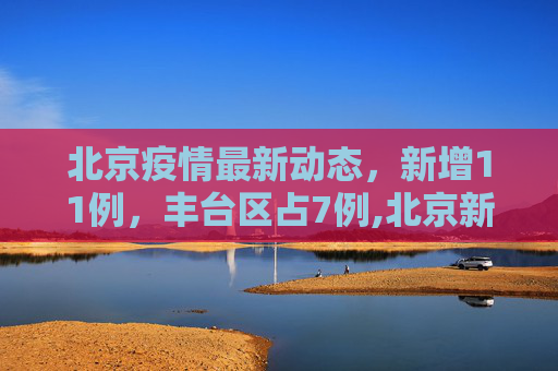 北京疫情最新动态，新增11例，丰台区占7例,北京新增11例丰台7例