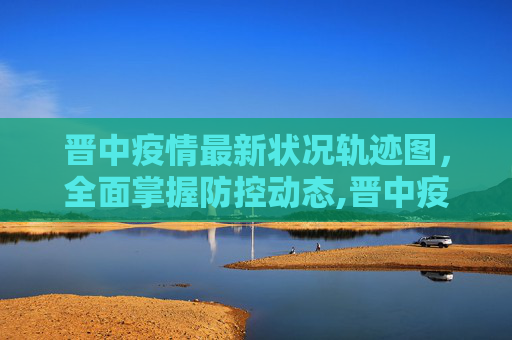 晋中疫情最新状况轨迹图，全面掌握防控动态,晋中疫情最新状况轨迹图