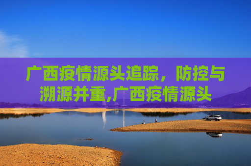 广西疫情源头追踪，防控与溯源并重,广西疫情源头