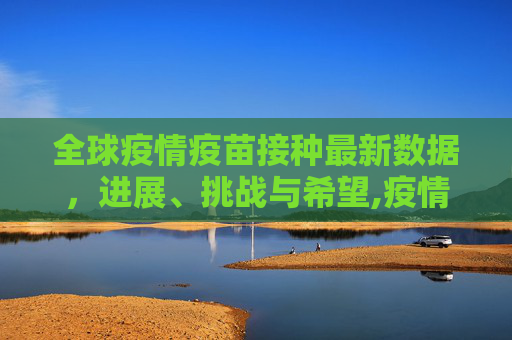 全球疫情疫苗接种最新数据，进展、挑战与希望,疫情疫苗接种最新数据消息