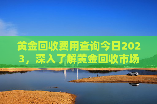 黄金回收费用查询今日2023，深入了解黄金回收市场,黄金回收费用查询今日2023