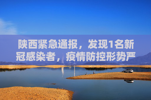 陕西紧急通报，发现1名新冠感染者，疫情防控形势严峻,陕西发现1名新冠感染者