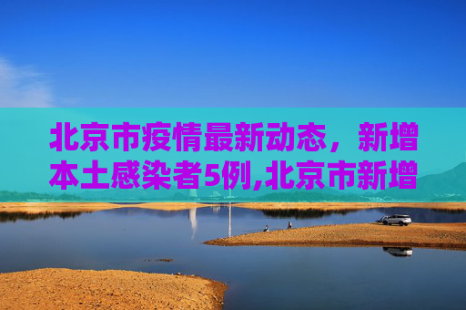 北京市疫情最新动态，新增本土感染者5例,北京市新增本土感染者5例