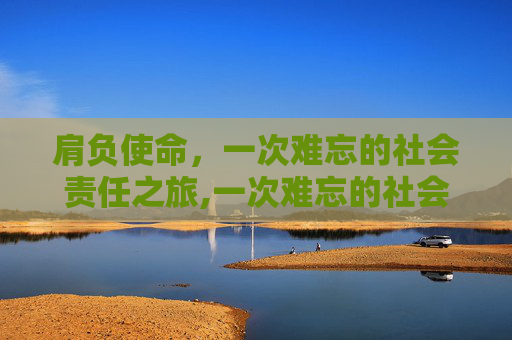 肩负使命，一次难忘的社会责任之旅,一次难忘的社会责任之旅