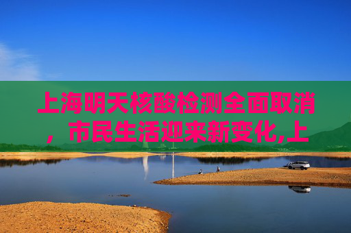 上海明天核酸检测全面取消，市民生活迎来新变化,上海明天核酸全部取消