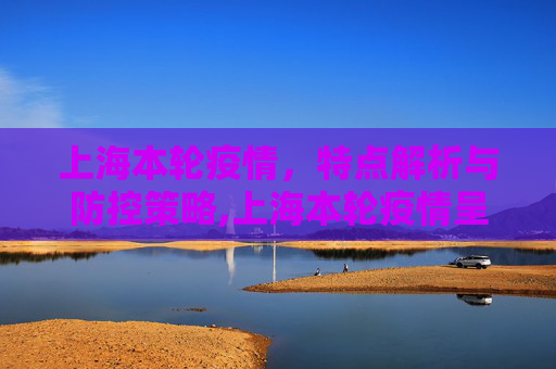 上海本轮疫情，特点解析与防控策略,上海本轮疫情呈现两个特点