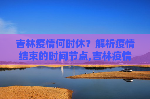 吉林疫情何时休？解析疫情结束的时间节点,吉林疫情什么时候结束